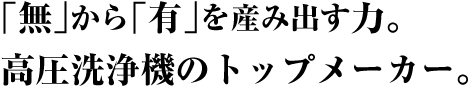 「無」から「有」を生み出す力。高圧洗浄機のトップメーカー